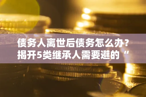 北京债务人离世后债务怎么办？揭开5类继承人需要避的“坑”