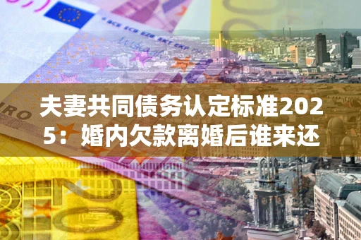 北京夫妻共同债务认定标准2025：婚内欠款离婚后谁来还？