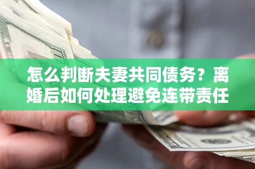 北京怎么判断夫妻共同债务？离婚后如何处理避免连带责任？